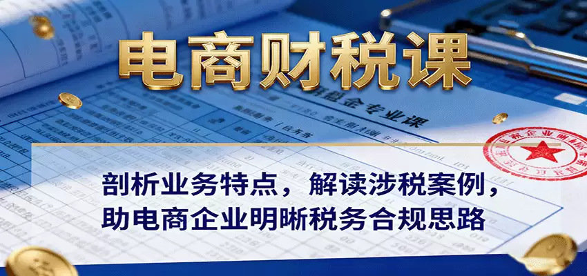 电商财税课：剖析业务特点，解读涉税案例，助电商企业明晰税务合规思路-尊多创业网